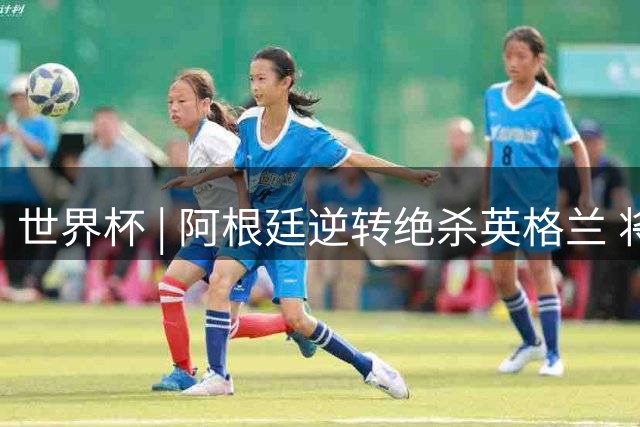 世界杯 | 阿根廷逆转绝杀英格兰 将与西班牙争冠